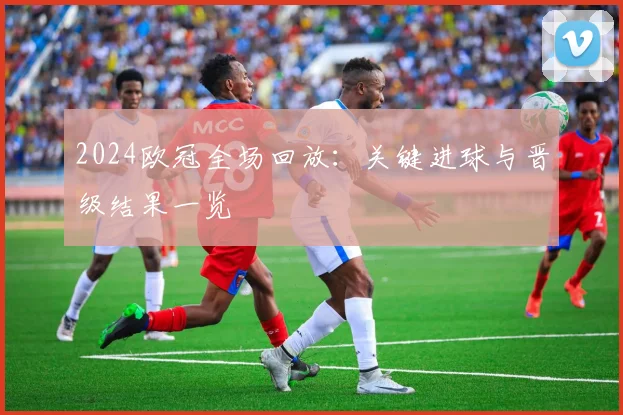2024欧冠全场回放：关键进球与晋级结果一览