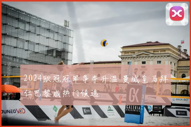 2024欧冠冠军争夺升温 曼城皇马拜仁巴黎成热门候选