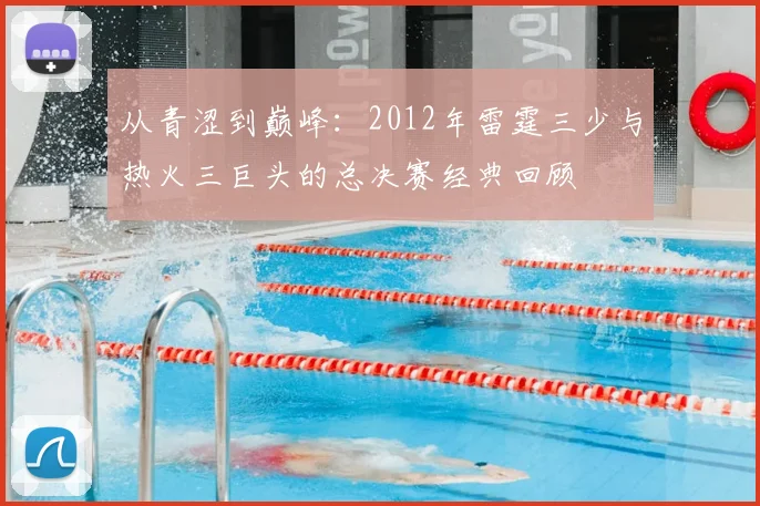 从青涩到巅峰：2012年雷霆三少与热火三巨头的总决赛经典回顾