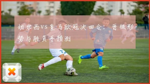 切尔西vs皇马欧冠次回合：晋级形势与胜负手预测