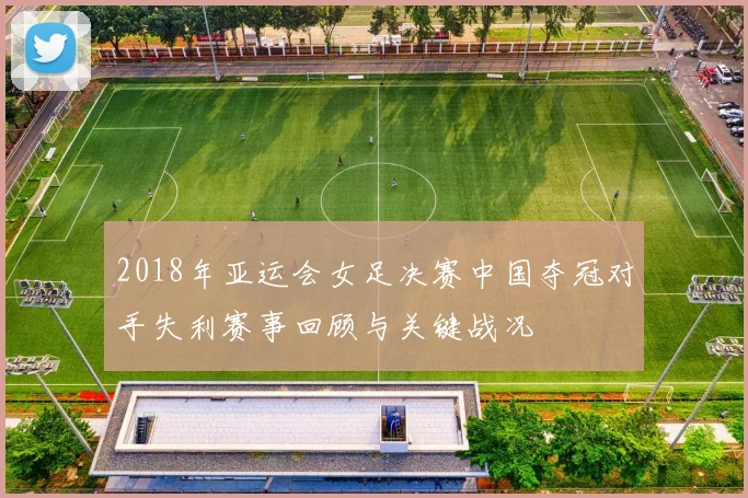 2018年亚运会女足决赛中国夺冠对手失利赛事回顾与关键战况