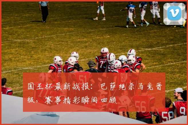 国王杯最新战报：巴萨绝杀马竞晋级，赛事精彩瞬间回顾