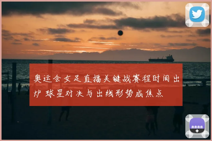 奥运会女足直播关键战赛程时间出炉 球星对决与出线形势成焦点