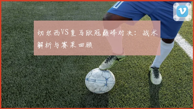 切尔西VS皇马欧冠巅峰对决：战术解析与赛果回顾