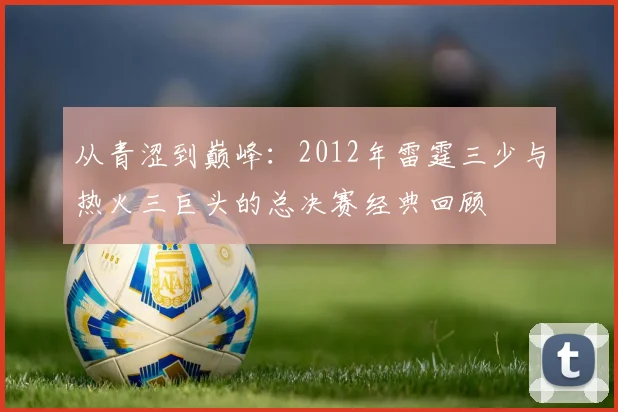 从青涩到巅峰：2012年雷霆三少与热火三巨头的总决赛经典回顾
