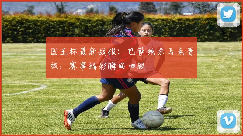 国王杯最新战报：巴萨绝杀马竞晋级，赛事精彩瞬间回顾