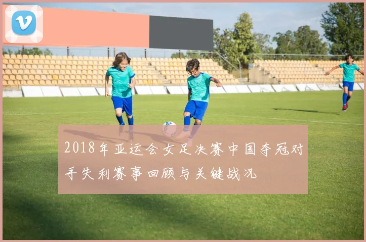 2018年亚运会女足决赛中国夺冠对手失利赛事回顾与关键战况