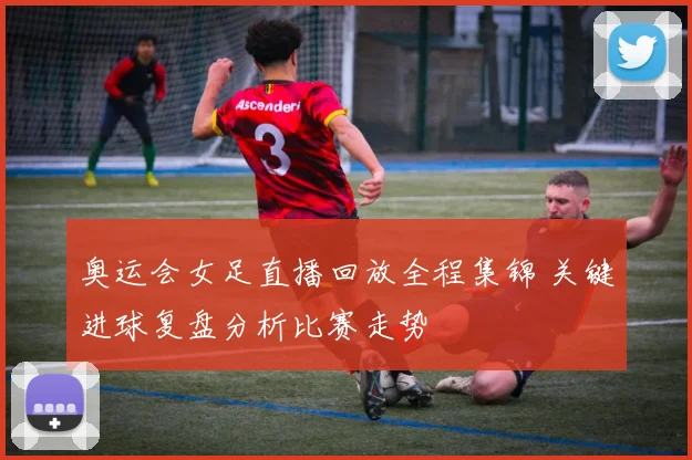 奥运会女足直播回放全程集锦 关键进球复盘分析比赛走势