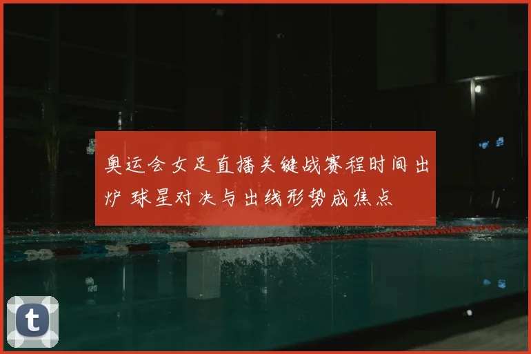 奥运会女足直播关键战赛程时间出炉 球星对决与出线形势成焦点