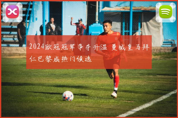 2024欧冠冠军争夺升温 曼城皇马拜仁巴黎成热门候选