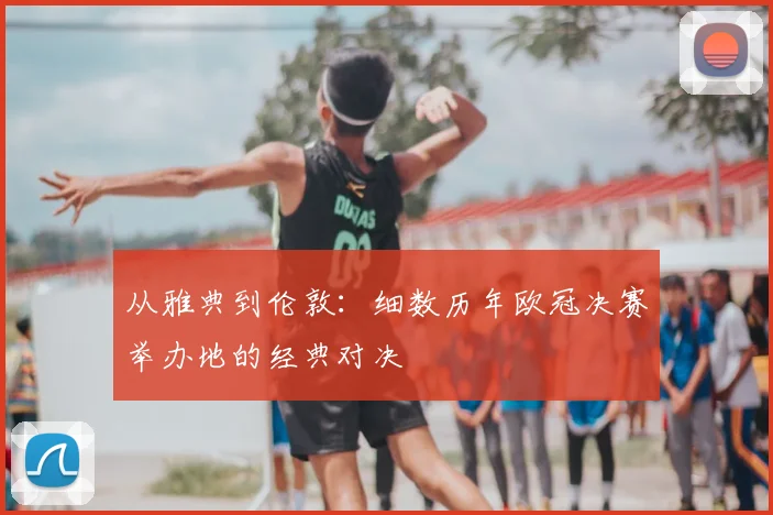 从雅典到伦敦：细数历年欧冠决赛举办地的经典对决