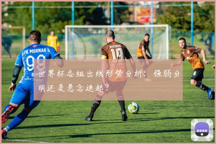 世界杯各组出线形势分析：强弱分明还是悬念迭起？